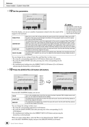 Page 98Voice Creator—Custom Voice Edit
Reference
98Tyros2 Owner’s Manual
12Set the parameters. 
From this display, you can set a number of parameters related to how the sound will be 
mapped to the keyboard:
You can change the key settings (Center Key and Start Key) in three ways:
•By using the corresponding upper/lower LCD buttons (button pairs [3] and [5]).
•By using the DATA ENTRY dial (after pressing one of the corresponding [2]–[5] 
LCD buttons)
•By simultaneously holding down the [DIRECT KEY] LCD button...