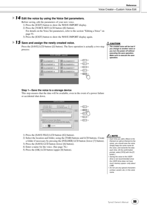 Page 99Voice Creator—Custom Voice Edit
Reference
99Tyros2 Owner’s Manual
14Edit the voice by using the Voice Set parameters.
Before saving, edit the parameters of your new voice. 
1) Press the [EXIT] button to show the WAVE IMPORT display.
2) Press the [VOICE SET] LCD button ([E] button).
For details on the Voice Set parameters, refer to the section “Editing a Voice” on 
page 91.
3) Press the [EXIT] button to show the WAVE IMPORT display again.
15Save and assign the newly created voice.
Press the [SAVE] LCD...