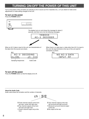 Page 8TURNING ON/OFF THE POWER OF THIS UNIT
To turn on the power
Press the POWERswitch.
When an AC-3 data is input to this unit, the characteristics of
the data (from the source) are shown.
ex.)When there is no data input, or data other than AC-3 is input to
this unit, the input terminal on the rear of this unit used for
connection is shown.
ex.)
About the Audio Code
Audio code shows the formation and the number of channels.
ch : 3/2
To turn off the power
Press the POWERswitch so that the display turns off....