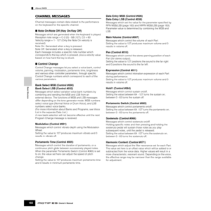 Page 182Basic Structure
About MIDI
182Owner’s Manual
CHANNEL MESSAGES
Channel messages contain data related to the performance 
on the keyboard for the speciﬁc channel.
■ Note On/Note Off (Key On/Key Off)
Messages which are generated when the keyboard is played.
Reception note range = C-2 (0) - G8 (127), C3 = 60 
Velocity range = 1 - 127 (Only the Note On velocity is 
received)
Note On: Generated when a key is pressed.
Note Off: Generated when a key is released.
Each message includes a speciﬁc note number which...