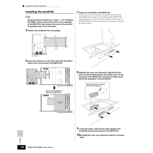 Page 288Appendix
Installing Optional Hardware
288Owner’s Manual
Installing the mLAN16E
1~4
Using the same procedure as in steps 1 - 4 of “Installing 
the AIEB2” above, remove the cover on the underside 
of the MOTIF ES, then remove the cover of the mLAN-I/
O expansion bay on the rear panel.
5Remove the mLAN16E from its package.
6Insert the connector on the other end of the ﬂat ribbon 
cable to the circuit board of the MOTIF ES.
7Fasten the mLAN16E to the MOTIF ES. 
Flip the unit over, so that each connector...