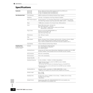 Page 292Specifications
292Owner’s Manual
Appendix
Speciﬁcations
KeyboardsMOTIF ES8  88 keys, Balanced Hammer Effect Keyboard (Initial Touch/Aftertouch)
MOTIF ES7  76 keys, FS Keyboard (Initial Touch/Aftertouch)
MOTIF ES6  61 keys, FS Keyboard (Initial Touch/Aftertouch)
Tone Generator blockTone Generator AWM2 (complying with the Modular Synthesis Plug-in System)
Polyphony  128 notes + the polyphony of the Plug-in Board (if installed)
Multi Timbral Capacity  16 parts (internal) + 3 or more Plug-in Board parts (1...