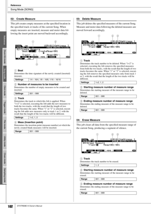 Page 102Song Mode [SONG]
Reference
102DTXTREME III Owner’s Manual
02: Create Measure
This job creates empty measures at the speciﬁed location in 
the speciﬁed track or tracks of the current Song. When 
empty measures are inserted, measure and meter data fol-
lowing the insert point are moved backward accordingly. 
1
Beat
Determines the time signature of the newly created (inserted) 
measure.
BNumber of measures to be inserted
Determines the number of empty measures to be created and 
inserted. 
CTrack
Determines...