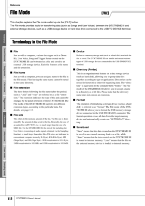 Page 112Reference
112DTXTREME III Owner’s Manual
File Mode[FILE]
This chapter explains the File mode called up via the [FILE] button. 
The File mode provides tools for transferring data (such as Songs and User Voices) between the DTXTREME III and 
external storage devices, such as a USB storage device or hard disk drive connected to the USB TO DEVICE terminal.
Terminology in the File Mode
■File
Just as with a computer, various data types such as Drum 
Kit, User Voice, Song and Trigger Setup created on the...