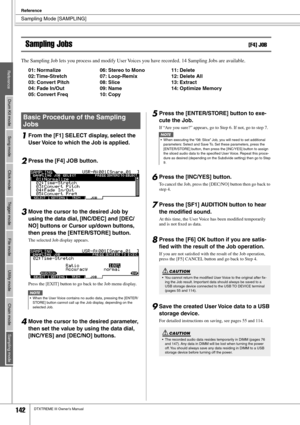 Page 142Sampling Mode [SAMPLING]
Reference
142DTXTREME III Owner’s Manual
Sampling Jobs[F4] JOB
The Sampling Job lets you process and modify User Voices you have recorded. 14 Sampling Jobs are available. 
01: Normalize  06: Stereo to Mono  11: Delete
02: Time-Stretch  07: Loop-Remix  12: Delete All
03: Convert Pitch 08: Slice  13: Extract
04: Fade In/Out  09: Name  14: Optimize Memory
05: Convert Freq  10: Copy
1From the [F1] SELECT display, select the 
User Voice to which the Job is applied. 
2Press the [F4]...