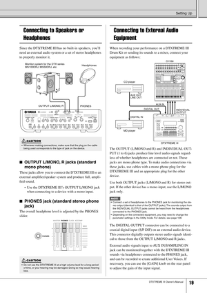 Page 19Setting Up
DTXTREME III Owner’s Manual19
Connecting to Speakers or 
Headphones
Since the DTXTREME III has no built-in speakers, you’ll 
need an external audio system or a set of stereo headphones 
to properly monitor it. 
■OUTPUT L/MONO, R jacks (standard 
mono phone)
These jacks allow you to connect the DTXTREME III to an 
external ampliﬁer/speaker system and produce full, ampli-
ﬁed sound. 
•Use the DTXTREME III’s OUTPUT L/MONO jack 
when connecting to a device with a mono input.
■PHONES jack (standard...