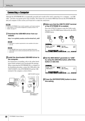 Page 22Setting Up
22DTXTREME III Owner’s Manual
Connecting a Computer
Although the DTXTREME III is exceptionally powerful and versatile all by itself, connecting it to a computer – via USB 
cable – provides even greater power and versatility. This feature lets you transfer MIDI data between the DTXTREME III 
and your computer. In this section you’ll learn how to make the connections.
1Download the USB-MIDI driver from our 
website:
http://www.global.yamaha.com/download/usb_midi/
2Install the downloaded USB-MIDI...