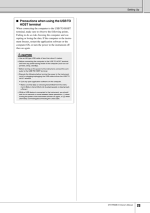 Page 23Setting Up
DTXTREME III Owner’s Manual23
■Precautions when using the USB TO 
HOST terminal
When connecting the computer to the USB TO HOST 
terminal, make sure to observe the following points. 
Failing to do so risks freezing the computer and cor-
rupting or losing the data. If the computer or the instru-
ment freezes, restart the application software or the 
computer OS, or turn the power to the instrument off 
then on again.
•Use an AB type USB cable of less than about 3 meters.
•Before connecting the...