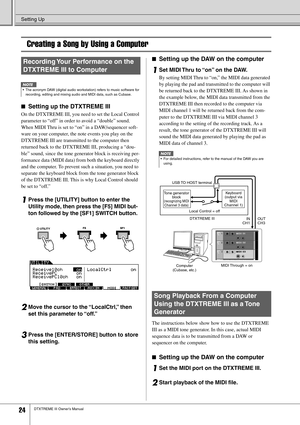 Page 24 Setting Up 
24 
DTXTREME III Owner’s Manual Creating a Song by Using a Computer 
■  Setting up the DTXTREME III 
On the DTXTREME III, you need to set the Local Control 
parameter to “off” in order to avoid a “double” sound. 
When MIDI Thru is set to “on” in a DAW/sequencer soft-
ware on your computer, the note events you play on the 
DTXTREME III are transmitted to the computer then 
returned back to the DTXTREME III, producing a “dou-
ble” sound, since the tone generator block is receiving per-...