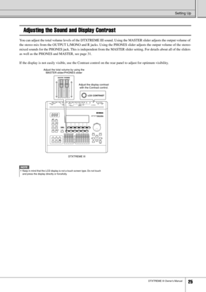 Page 25Setting Up
DTXTREME III Owner’s Manual25
Adjusting the Sound and Display Contrast
You can adjust the total volume levels of the DTXTREME III sound. Using the MASTER slider adjusts the output volume of 
the stereo mix from the OUTPUT L/MONO and R jacks. Using the PHONES slider adjusts the output volume of the stereo-
mixed sounds for the PHONES jack. This is independent from the MASTER slider setting. For details about all of the sliders 
as well as the PHONES and MASTER, see page 31.
If the display is...