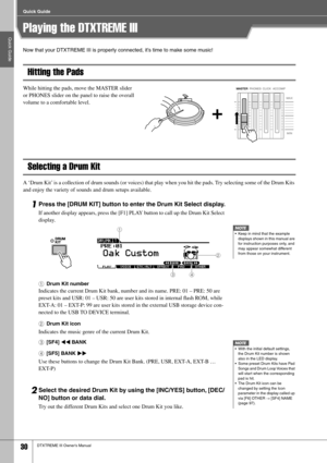 Page 30Quick Guide
Quick Guide
30DTXTREME III Owner’s Manual
Playing the DTXTREME III
Now that your DTXTREME III is properly connected, it’s time to make some music!
Hitting the Pads
While hitting the pads, move the MASTER slider 
or PHONES slider on the panel to raise the overall 
volume to a comfortable level. 
Selecting a Drum Kit
A ‘Drum Kit’ is a collection of drum sounds (or voices) that play when you hit the pads. Try selecting some of the Drum Kits 
and enjoy the variety of sounds and drum setups...