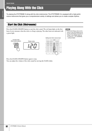 Page 32Quick Guide
Quick Guide
32DTXTREME III Owner’s Manual
Playing Along With the Click
Try playing the DTXTREME III along with the click (metronome). The DTXTREME III is equipped with a high-perfor-
mance metronome that gives you a comprehensive variety of settings and allows you to create complex rhythms.
Start the Click (Metronome)
Press the [CLICK ON/OFF] button to start the click sound. The red lamp lights on the ﬁrst 
beat of every measure when the click or a Song is playing. The other beats are...
