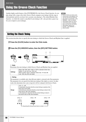Page 50Quick Guide
Quick Guide
50DTXTREME III Owner’s Manual
Using the Groove Check Function
Another highly useful feature of the DTXTREME III is the Groove Check function. As you 
play along with a song or the click, Groove Check compares your timing with the song or 
click playback and lets you know how accurate your playing is. The related Rhythm Gate 
function—in which the sound is cancelled if your timing is off—also provides a great way 
for you to improve your technique. 
Setting the Check Timing
This...
