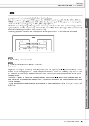 Page 67Basic Structure of the DTXTREME III
Reference
DTXTREME III Owner’s Manual67
Drum Kit mode
Reference
Song mode
Click mode
Trigger mode
File mode
Utility mode
Chain mode
Sampling mode
Song
A song consists of two sequence tracks (Tracks 1 and 2) and header data. 
Each of two sequence tracks contains MIDI sequence data of 16 MIDI channels (channel 1 – 16). The DRUM, BASS and 
OTHER parts correspond to MIDI channels 10, 3, and the other channels respectively. These parts can be muted, regardless 
of which...