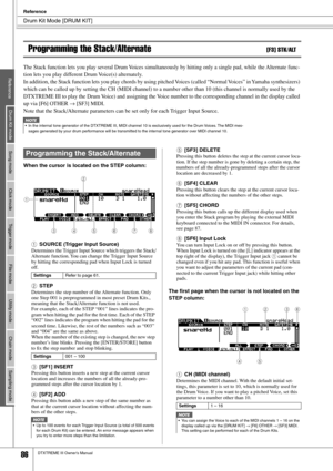 Page 86 Drum Kit Mode [DRUM KIT] 
Reference
 
86 
DTXTREME III Owner’s Manual Programming the Stack/Alternate 
[F3] STK/ALT 
The Stack function lets you play several Drum Voices simultaneously by hitting only a single pad, while the Alternate func-
tion lets you play different Drum Voice(s) alternately. 
In addition, the Stack function lets you play chords by using pitched Voices (called “Normal Voices” in Yamaha synthesizers) 
which can be called up by setting the CH (MIDI channel) to a number ot\
her than 10...