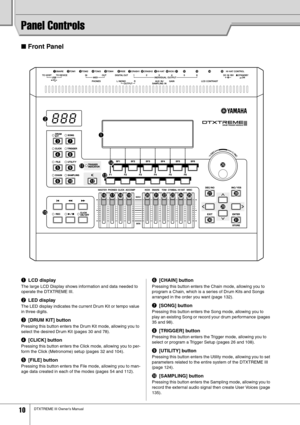 Page 10 
10 
DTXTREME III Owner’s Manual 
Panel Controls 
■ 
 Front Panel 
q
 
LCD display
 
The large LCD Display shows information and data needed to 
operate the DTXTREME III. 
 
w
 
LED display
 
The LED display indicates the current Drum Kit or tempo value 
in three digits. 
 
e
 
[DRUM KIT] button
 
Pressing this button enters the Drum Kit mode, allowing you to 
select the desired Drum Kit (pages 30 and 78).
 
r
 
[CLICK] button
 
Pressing this button enters the Click mode, allowing you to per-
form the...