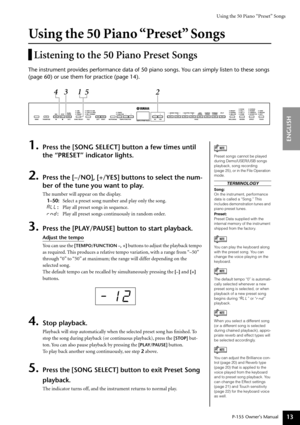 Page 13Using the 50 Piano “Preset” Songs
P-155 Owner’s Manual
ENGLISH
13
Using the 50 Piano “Preset” Songs
Listening to the 50 Piano Preset Songs
The instrument provides performance data of 50 piano songs. You can simply listen to these songs 
(page 60) or use them for practice (page 14).
1.Press the [SONG SELECT] button a few times until 
the “PRESET” indicator lights.
2.Press the [–/NO], [+/YES] buttons to select the num-
ber of the tune you want to play.
The number will appear on the display.
1–50:  Select a...