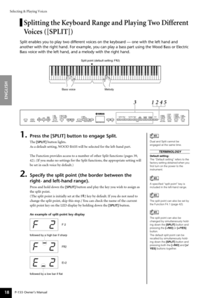 Page 18Selecting & Playing Voices
P-155 Owner’s Manual
ENGLISH
18
Splitting the Keyboard Range and Playing Two Different 
Voices ([SPLIT])
Split enables you to play two different voices on the keyboard — one \
with the left hand and 
another with the right hand. For example, you can play a bass part using\
 the Wood Bass or Electric 
Bass voice with the left hand, and a melody with the right hand.
1.Press the [SPLIT] button to engage Split.
The [SPLIT] button lights.
As  a default setting, WOOD BASS will be...