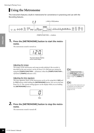 Page 24Selecting & Playing Voices
P-155 Owner’s Manual
ENGLISH
24
Using the Metronome
The instrument features a built-in metronome for convenience in practici\
ng and use with the 
Recording features.
1.Press the [METRONOME] button to start the metro-
nome.
The metronome sound is turned on.
Adjusting the tempo
The tempo of the metronome and song recorder playback (the recorder is 
described in the next section) can be set from 32 to 280 beats per minute by 
using the 
[TEMPO/FUNCTION –, +] buttons (when the...