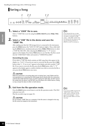 Page 32Handling Recorded Songs with a USB Storage Device
P-155 Owner’s Manual
ENGLISH
32
Saving a Song
1.Select a “USER” ﬁle to save.
Select a “USER” ﬁle to save by using the [SONG SELECT] and [–/NO][+/YES] 
buttons.
2.Select a “USB” ﬁle in the device and save the 
“USER” ﬁle.
Af ter making sure that the USB storage device is connected to the instrument, 
press the 
[FILE]  button (the “SAVE TO USB” indicator lights). Then, while hold-
ing the 
[FILE] button, simultaneously press the [–/NO][+/YES] buttons to...