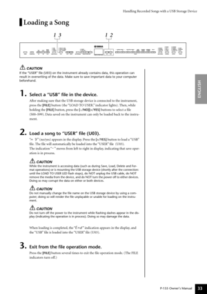 Page 33Handling Recorded Songs with a USB Storage Device
P-155 Owner’s Manual
ENGLISH
33
Loading a Song
CAUTION
If the “USER” ﬁle (U03) on the instrument already contains da\
ta, this operation can 
result in overwriting of the data. Make sure to save important data to your computer 
beforehand.
1.Select a “USB” ﬁle in the device.
After making sure that the USB storage device is connected to the instrument, 
press the 
[FILE] button (the “LOAD TO USER.” indicator lights). Then, while 
holding the 
[FILE]...