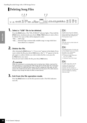 Page 34Handling Recorded Songs with a USB Storage Device
P-155 Owner’s Manual
ENGLISH
34
Deleting Song Files
1.Select a “USB” ﬁle to be deleted.
Press the [FILE] button. (The “DEL./FORMAT” indicator lights.) Then, hold the 
[FILE]  button, simultaneously press the  [–/NO][+/YES] buttons to select a ﬁle to 
be deleted. Two types of ﬁles will be displayed in order:
•
Sxx....... SMF songs
•
xxx....... External songs (commercially available songs or songs which have  been edited on a computer)
2.Delete the ﬁle....