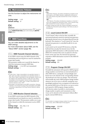 Page 44Detailed Settings – [FUNCTION]
P-155 Owner’s Manual
ENGLISH
44
Use this function to adjust the metronome vol-
ume. 
Setting range: 1–20
Default setting:  10
You can make detailed adjustments to the 
MIDI settings. 
For more information about MIDI, see the 
“About MIDI” section (page 48).
F7.1: MIDI Transmit Channel Selection
In  any MIDI control setup, the MIDI channels of the 
tr ansmitting and receiving devices must be matched for 
proper data transfer.
This parameter enables you to specify the channel...