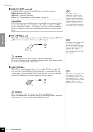 Page 48Connections
P-155 Owner’s Manual
ENGLISH
48
3MIDI [IN] [OUT] terminals
Use MIDI cables to connect external MIDI devices to these connectors.
MIDI [IN]: Receives MIDI data.
MIDI [OUT]: Transmits MIDI data.
Re fer to the “Connecting a Personal Computer” on page 50.
4 SUSTAIN PEDAL Jack
This jack is for connecting an included foot switch FC4 here. An optional FC3 foot 
pedal or FC5 foot switch can also be connected to this jack.
CAUTION
Make sure that power is OFF when connecting or disconnecting the...