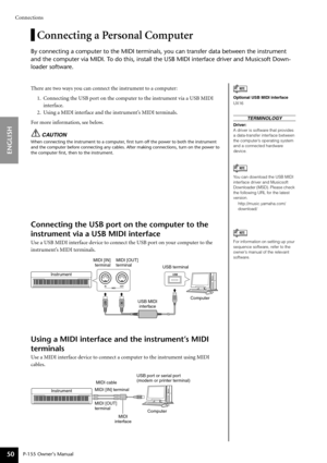 Page 50Connections
P-155 Owner’s Manual
ENGLISH
50
Connecting a Personal Computer
By connecting a computer to the MIDI terminals, you can transfer data be\
tween the instrument 
and the computer via MIDI. To do this, install the USB MIDI interface driver and Musicsoft Down-
loader software.
There are two ways you can connect the instrument to a computer:
1. Connecting the USB port on the computer to the instrument via a USB MIDI interface.
2. Using a MIDI interface and the instrument’s MIDI terminals.
For more...