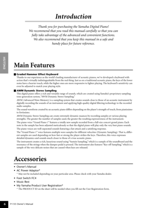 Page 6 
P-155 
  
Owner’s Manual 
ENGLISH
6
 
Introd uction 
Thank you for purchasing the Yamaha Digital Piano! 
We  recommend that you read this manual carefully so that you can 
fully take advantage of the advanced and convenient functions. We  also recommend that you keep this manual in a safe and 
handy place for future reference. 
M ain Features 
Graded Hammer Effect Keyboard  
Thanks to our experience as the world’s leading manufacturer of acoustic pianos, we’ve developed a keyboard with 
action that’s...