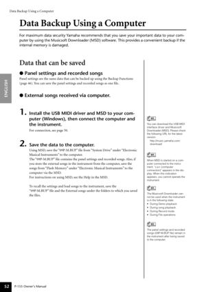 Page 52Data Backup Using a Computer
P-155 Owner’s Manual
ENGLISH
52
Data Backup Using a Computer
For maximum data security Yamaha recommends that you save your important data to your com-
puter by using the Musicsoft Downloader (MSD) software. This provides \
a convenient backup if the 
internal memory is damaged.
Data that can be saved
● Panel settings and recorded songs
Panel settings are the same data that can be backed up using the Backup Functions 
(page 46). You can save the panel settings and recorded...