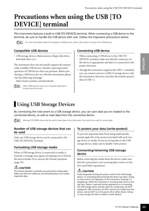 Page 53Precautions when using the USB [TO DEVICE] terminal
P-155 Owner’s Manual
ENGLISH
53
Precautions when using the USB [TO 
DEVICE] terminal
This instrument features a built-in USB [TO DEVICE] terminal. When conne\
cting a USB device to the 
terminal, be sure to handle the USB device with care. Follow the importa\
nt precautions below.
For more information about the handling of USB devices, refer to the owner’s manual of the USB device.
Compatible USB devices
•USB storage devices (ﬂash memory, ﬂoppy disk...