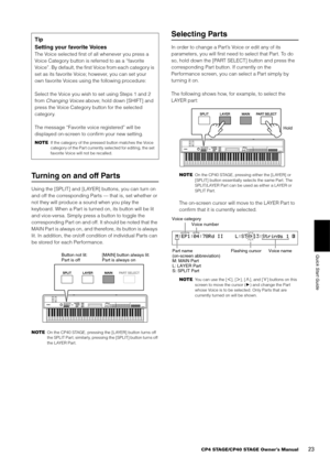 Page 23CP4 STAGE/CP40 STAGE Owner’s Manual23
Quick Start Guide
Turning on and off Parts
Using the [SPLIT] and [LAYER] buttons, you can turn on 
and off the corresponding Part s — that is, set whether or 
not they will produce a sound when you play the 
keyboard. When a Part is turned on, its button will be lit 
and vice-versa. Simply pre ss a button to toggle the 
corresponding Part on and off.  It should be noted that the 
MAIN Part is always on, and therefore, its button is always 
lit. In addition, the...