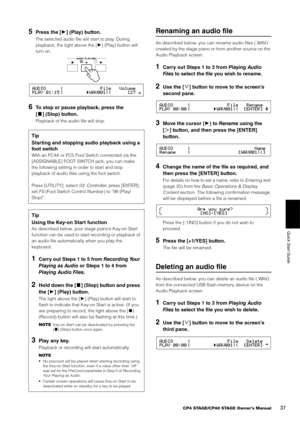 Page 37CP4 STAGE/CP40 STAGE Owner’s Manual37
Quick Start Guide
5Press the [3] (Play) button.
The selected audio file will start to play. During 
playback, the light above the [ 3] (Play) button will 
turn on.
6To stop or pause playback, press the 
[ +] (Stop) button.
Playback of the audio file will stop.
Renaming an audio file
As described below, you can rename audio files (.WAV) 
created by the stage piano or from another source on the 
Audio Playback screen.
1Carry out Steps 1 to 3 from  Playing Audio 
Fil es...