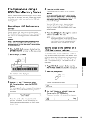 Page 39CP4 STAGE/CP40 STAGE Owner’s Manual39
Quick Start Guide
File Operations Using a 
USB Flash-Memory Device
With a USB flash-memory device plugged into your stage 
piano, you will be able to save data that you have created 
on the instrument and to load data from the USB flash-
memory device.
Formatting a USB flash-memory 
device
Certain types of USB flash-memory device must be 
formatted before they can be used with your stage piano. 
You can use the following procedure to format such a 
device.
NOTICE...