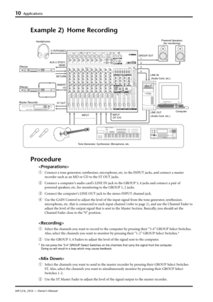 Page 12MX12/6, 20/6 — Owner’s Manual
10Applications
Example 2) Home Recording
AUX 2 (POST)
SEND
INSERT
 I/O C-R/PHONES
ST OUT
INPUT
(ST CH)
GROUP OUT
4 3
2
1
LINE OUT LINE IN
RETURN
INPUT
Procedure

qConnect a tone generator, synthesizer, microphone, etc. to the INPUT jacks, and connect a master
recorder such as an MD or CD to the ST OUT jacks.
wConnect a computer’s audio card’s LINE IN jack to the GROUP 3, 4 jacks and connect a pair of
powered speakers, etc. for monitoring to the GROUP 1, 2 jacks.
eConnect the...