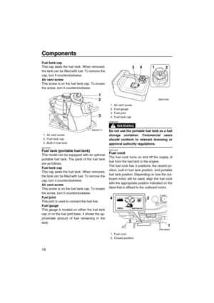 Page 24Components
19
Fuel tank cap
This cap seals the fuel tank. When removed,
the tank can be filled with fuel. To remove the
cap, turn it counterclockwise.
Air vent screw
This screw is on the fuel tank cap. To loosen
the screw, turn it counterclockwise.
EMU39353Fuel tank (portable fuel tank)
This model can be equipped with an optional
portable fuel tank. The parts of the fuel tank
are as follows.
Fuel tank cap
This cap seals the fuel tank. When removed,
the tank can be filled with fuel. To remove the
cap,...