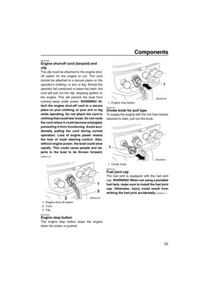 Page 27Components
22
EMU25994Engine shut-off cord (lanyard) and 
clip
The clip must be attached to the engine shut-
off switch for the engine to run. The cord
should be attached to a secure place on the
operator’s clothing, or arm or leg. Should the
operator fall overboard or leave the helm, the
cord will pull out the clip, stopping ignition to
the engine. This will prevent the boat from
running away under power. WARNING! At-
tach the engine shut-off cord to a secure
place on your clothing, or your arm or leg...