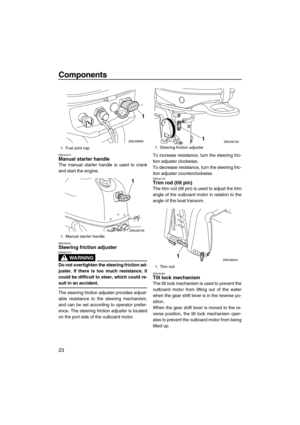 Page 28Components
23
EMU26073Manual starter handle
The manual starter handle is used to crank
and start the engine.
EMU39252Steering friction adjuster
WARNING
EWM02270
Do not overtighten the steering friction ad-
juster. If there is too much resistance, it
could be difficult to steer, which could re-
sult in an accident.
The steering friction adjuster provides adjust-
able resistance to the steering mechanism,
and can be set according to operator prefer-
ence. The steering friction adjuster is located
on the...
