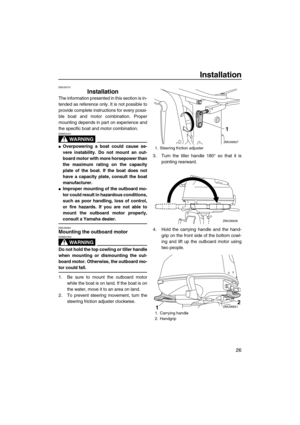 Page 31Installation
26
EMU39731
Installation
The information presented in this section is in-
tended as reference only. It is not possible to
provide complete instructions for every possi-
ble boat and motor combination. Proper
mounting depends in part on experience and
the specific boat and motor combination.
WARNING
EWM02341
Overpowering a boat could cause se-
vere instability. Do not mount an out-
board motor with more horsepower than
the maximum rating on the capacity
plate of the boat. If the boat does...