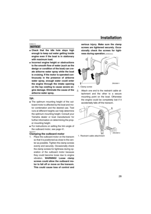 Page 33Installation
28
NOTICE
ECM02170
Check that the idle hole stays high
enough to keep out water getting inside
engine even if the boat is in stationary
with maximum load.
Incorrect engine height or obstructions
to the smooth flow of water (such as the
design or condition of the boat) can cre-
ate airborne water spray while the boat
is cruising. If the motor is operated con-
tinuously in the presence of airborne
water spray, enough water could enter
the engine through the intake opening
on the top cowling...