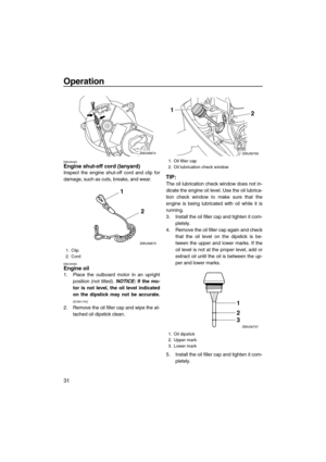Page 36Operation
31
EMU36483Engine shut-off cord (lanyard)
Inspect the engine shut-off cord and clip for
damage, such as cuts, breaks, and wear.
EMU39383Engine oil
1. Place the outboard motor in an upright
position (not tilted). NOTICE: If the mo-
tor is not level, the oil level indicated
on the dipstick may not be accurate.
[ECM01790]
2. Remove the oil filler cap and wipe the at-
tached oil dipstick clean.
TIP:
The oil lubrication check window does not in-
dicate the engine oil level. Use the oil lubrica-
tion...