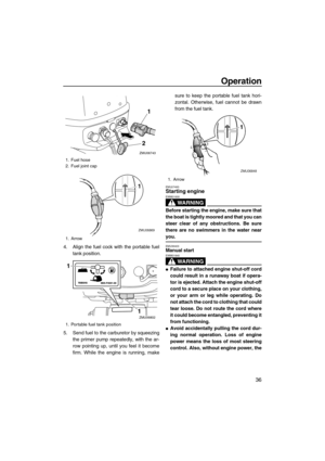 Page 41Operation
36
4. Align the fuel cock with the portable fuel
tank position.
5. Send fuel to the carburetor by squeezing
the primer pump repeatedly, with the ar-
row pointing up, until you feel it become
firm. While the engine is running, makesure to keep the portable fuel tank hori-
zontal. Otherwise, fuel cannot be drawn
from the fuel tank.
EMU27493Starting engine
WARNING
EWM01600
Before starting the engine, make sure that
the boat is tightly moored and that you can
steer clear of any obstructions. Be...