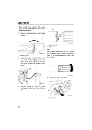 Page 42Operation
37
boat could slow rapidly. This could
cause people and objects in the boat to
be thrown forward.
1. Move the gear shift lever to the neutral
position.
2. Attach the engine shut-off cord to a se-
cure place on your clothing, or your arm
or leg. Then, install the clip on the other
end of the cord to the engine shut-off
switch.
3. Align the engine start mark “” on the
throttle grip with the notch in the tiller han-
dle.
TIP:
If the ambient temperature is -15°C or less,
turn the throttle grip so...