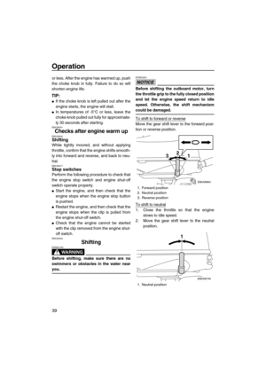 Page 44Operation
39
or less. After the engine has warmed up, push
the choke knob in fully. Failure to do so will
shorten engine life.
TIP:
If the choke knob is left pulled out after the
engine starts, the engine will stall.
In temperatures of -5°C or less, leave the
choke knob pulled out fully for approximate-
ly 30 seconds after starting.
EMU36531
Checks after engine warm upEMU36540Shifting
While tightly moored, and without applying
throttle, confirm that the engine shifts smooth-
ly into forward and...