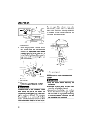 Page 46Operation
41
4. When using a portable fuel tank, discon-
nect the fuel hose, and then install the
fuel joint cap. WARNING! When not us-
ing a portable fuel tank, make sure to
install the fuel joint cap. Otherwise, in-
jury could result from striking the fuel
joint accidentally.
 [EWM02411]
EMU40110
Trimming outboard motor
WARNING
EWM00740
Excessive trim for the operating condi-
tions (either trim up or trim down) can
cause boat instability and can make steer-
ing the boat more difficult. This increases...