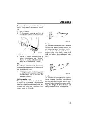 Page 47Operation
42
There are 5 holes provided in the clamp
bracket to adjust the outboard motor trim an-
gle.
1. Stop the engine.
2. Tilt the outboard motor up, and then re-
move the trim rod from the clamp bracket.
3. Change the position of the trim rod in di-
rection “A” to raise the bow (“trim-out”).
Change the position of the trim rod in di-
rection “B” to lower the bow (“trim-in”).
TIP:
The outboard motor trim angle changes ap-
proximately 4 degrees when the trim rod posi-
tion is changed by 1 hole.
4....