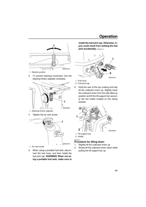 Page 49Operation
44
3. To prevent steering movement, turn the
steering friction adjuster clockwise.
4. Tighten the air vent screw.
5. When using a portable fuel tank, discon-
nect the fuel hose, and then install the
fuel joint cap. WARNING! When not us-
ing a portable fuel tank, make sure toinstall the fuel joint cap. Otherwise, in-
jury could result from striking the fuel
joint accidentally.
 [EWM02411]
6. Hold the rear of the top cowling and fully
tilt the outboard motor up. Slightly lower
the outboard motor...