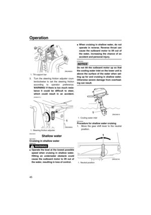 Page 50Operation
45
3. Turn the steering friction adjuster coun-
terclockwise to set the steering friction
according to operator preference.
WARNING! If there is too much resis-
tance it could be difficult to steer,
which could result in an accident.
[EWM00721]
EMU28061
Shallow waterEMU39891Cruising in shallow water
WARNING
EWM02391
Operate the boat at the lowest possible
speed when cruising in shallow water.
Hitting an underwater obstacle could
cause the outboard motor to lift out of
the water, resulting in...