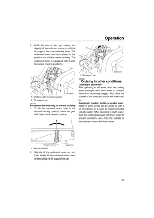 Page 51Operation
46
2. Hold the rear of the top cowling and
slightly tilt the outboard motor up until the
tilt support bar automatically locks. The
outboard motor can be operated in this
position for shallow water cruising. The
outboard motor is equipped with 3 shal-
low water cruising positions.
EMU40041Procedure for returning to normal cruising
1. To tilt the outboard motor down to the
normal running position, move the gear
shift lever to the neutral position.
2. Slightly tilt the outboard motor up, and
then...